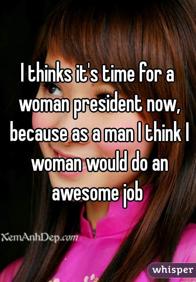 I thinks it's time for a woman president now, because as a man I think I woman would do an awesome job 