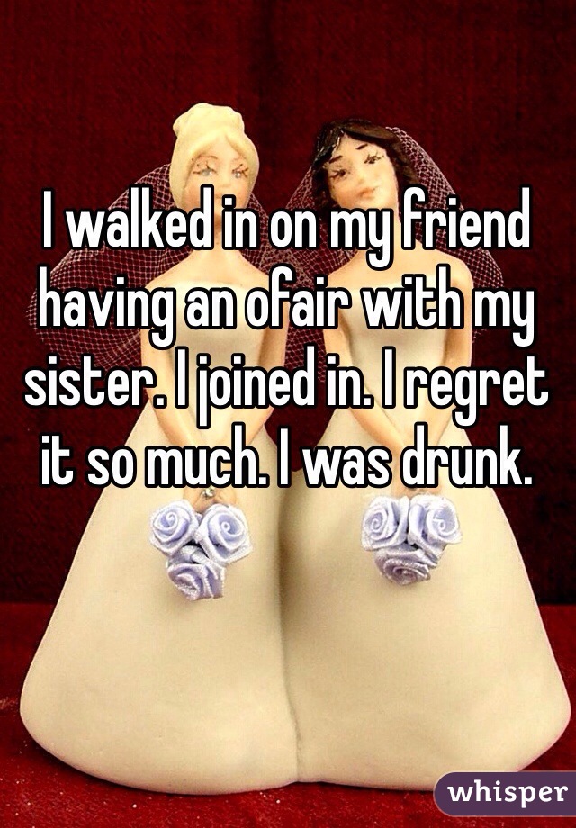 I walked in on my friend having an ofair with my sister. I joined in. I regret it so much. I was drunk.