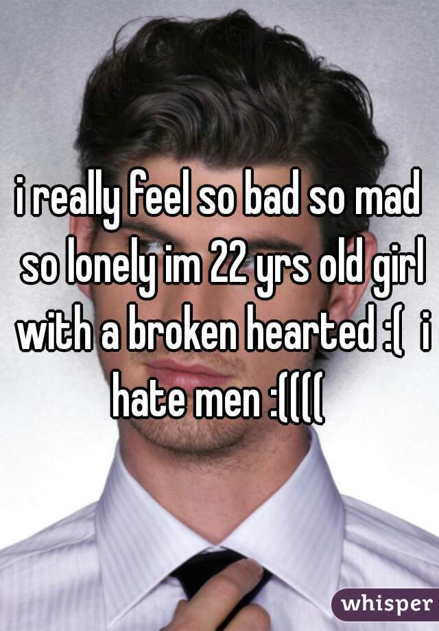 i really feel so bad so mad so lonely im 22 yrs old girl with a broken hearted :(  i hate men :(((( 