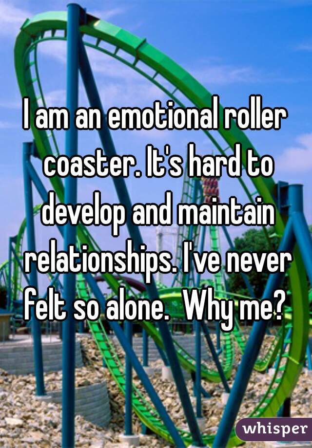 I am an emotional roller coaster. It's hard to develop and maintain relationships. I've never felt so alone.  Why me? 