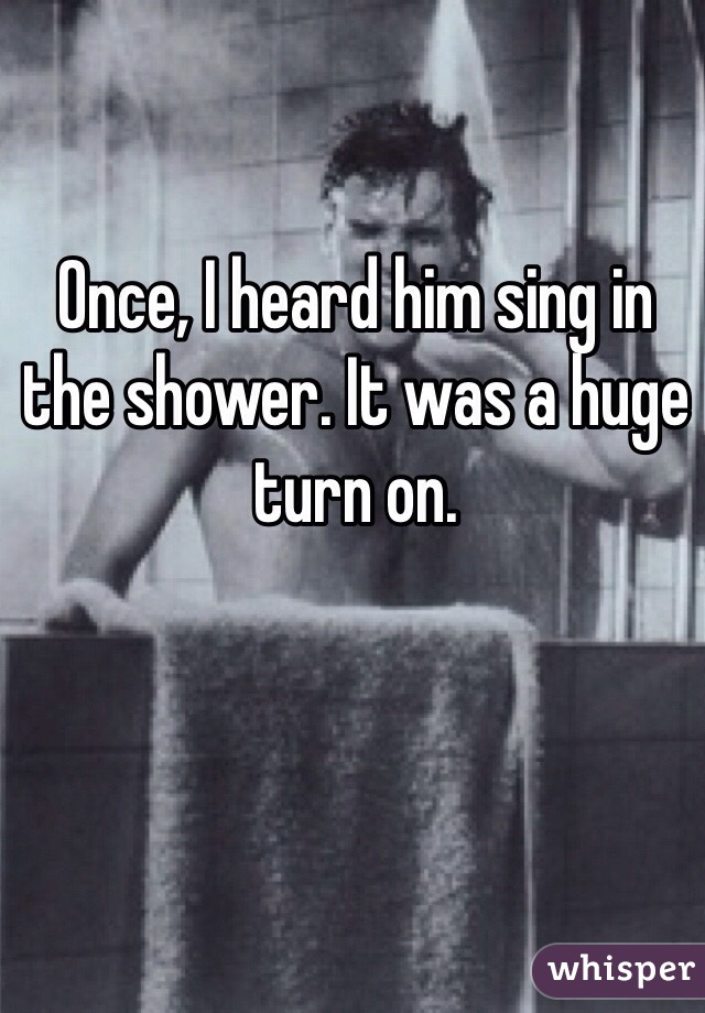 Once, I heard him sing in the shower. It was a huge turn on.