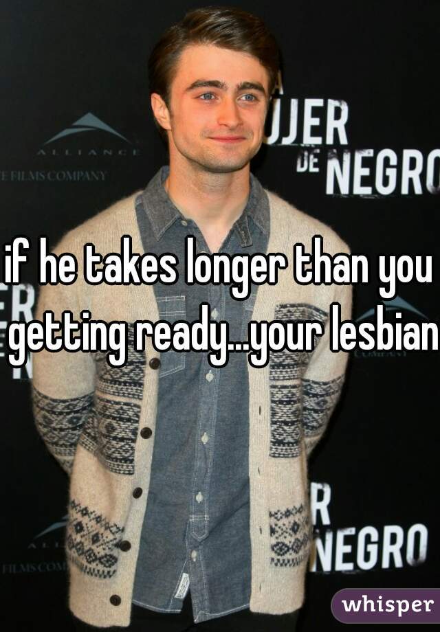 if he takes longer than you getting ready...your lesbian!