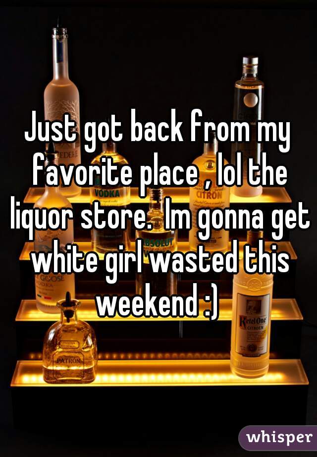 Just got back from my favorite place , lol the liquor store.  Im gonna get white girl wasted this weekend :) 