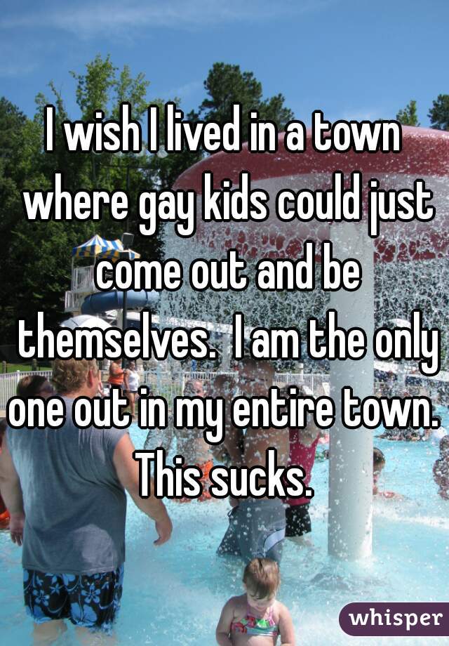 I wish I lived in a town where gay kids could just come out and be themselves.  I am the only one out in my entire town.  This sucks. 