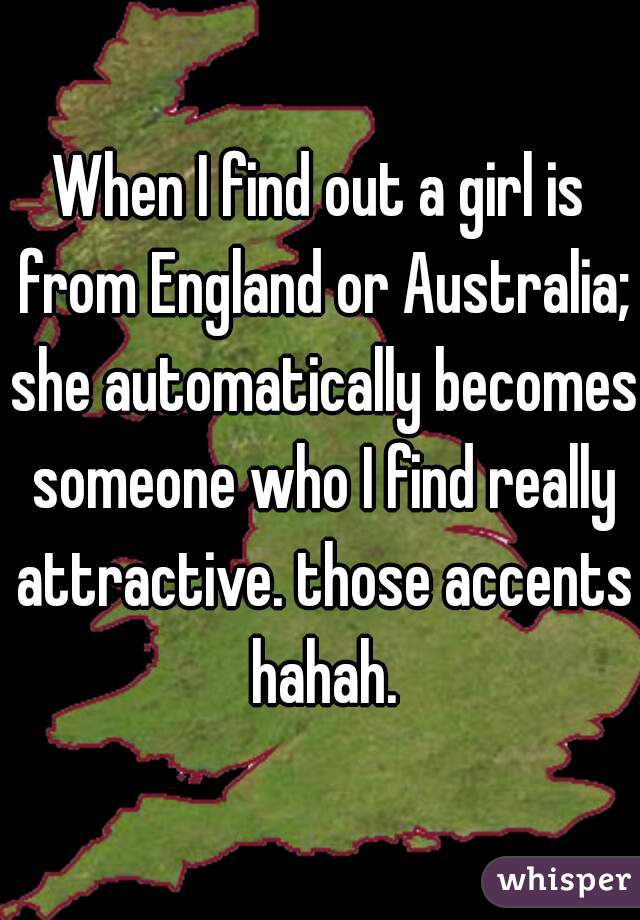 When I find out a girl is from England or Australia; she automatically becomes someone who I find really attractive. those accents hahah.