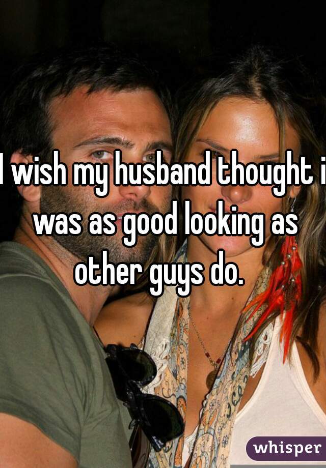 I wish my husband thought i was as good looking as other guys do.  