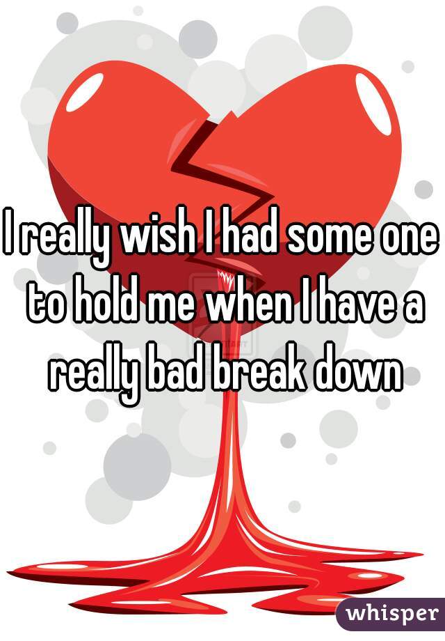 I really wish I had some one to hold me when I have a really bad break down