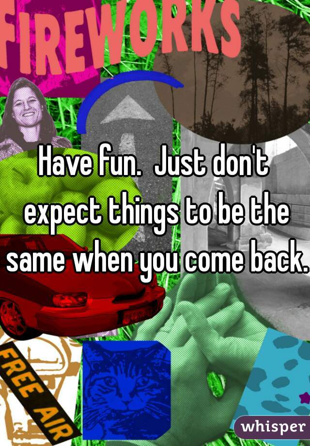 Have fun.  Just don't expect things to be the same when you come back. 