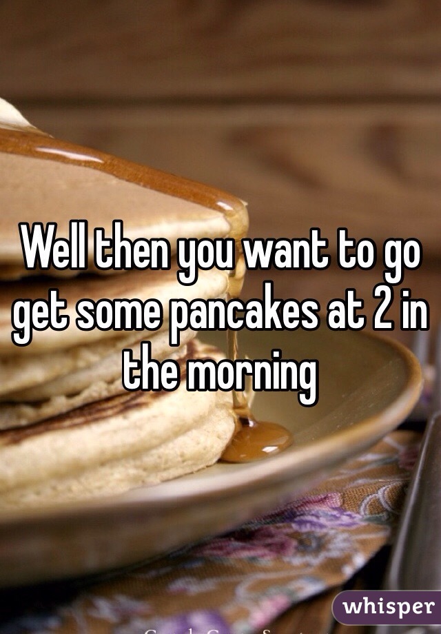 Well then you want to go get some pancakes at 2 in the morning 
