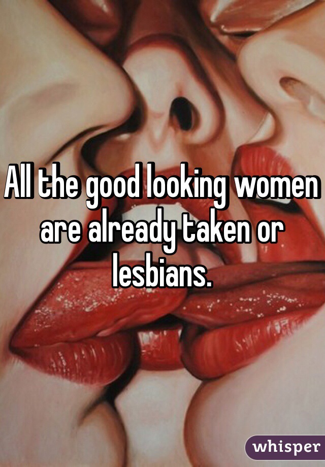 All the good looking women are already taken or lesbians. 