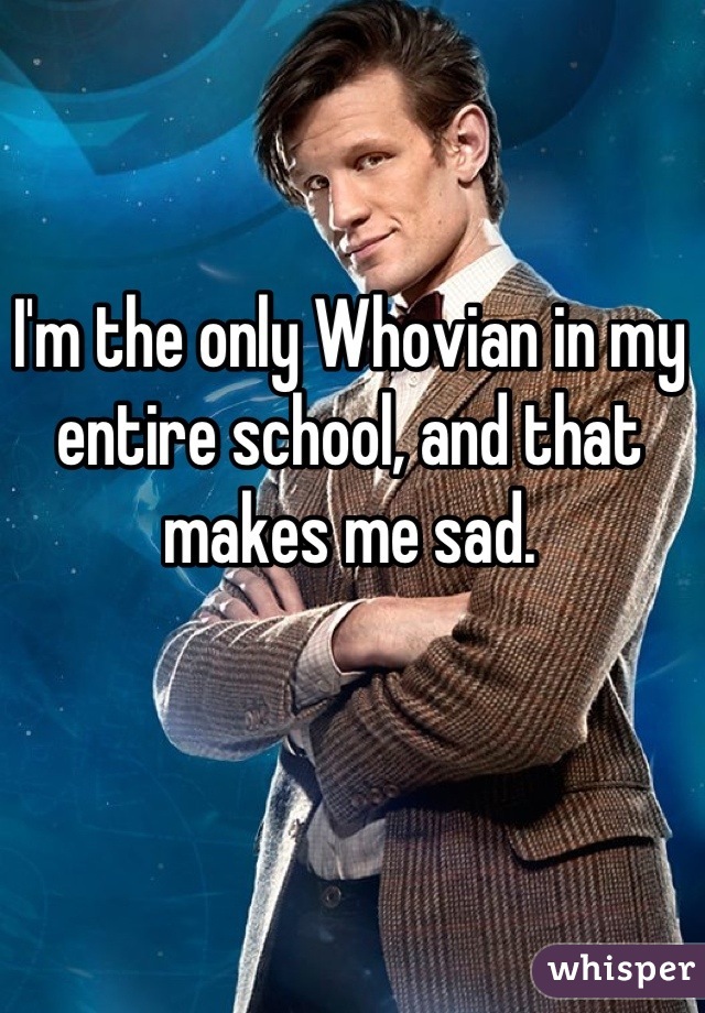 I'm the only Whovian in my entire school, and that makes me sad.