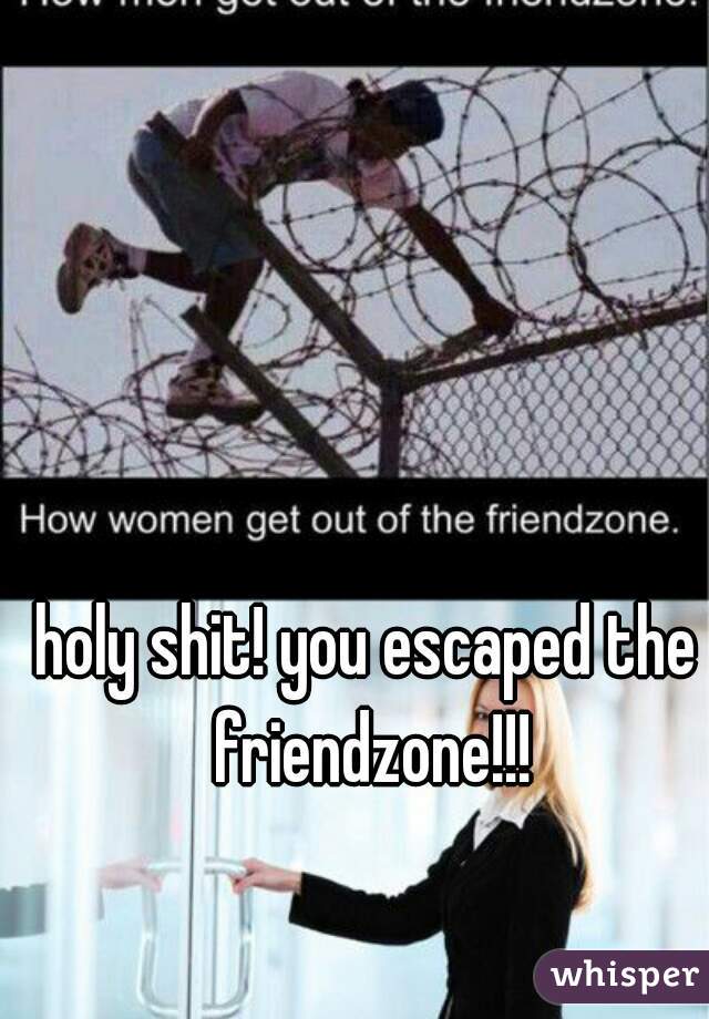 holy shit! you escaped the friendzone!!!