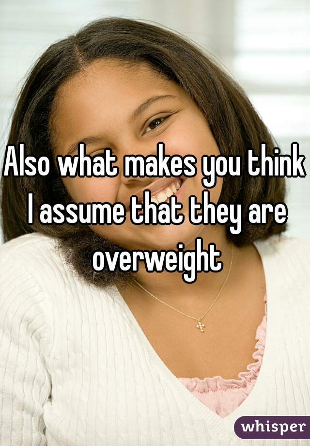 Also what makes you think I assume that they are overweight