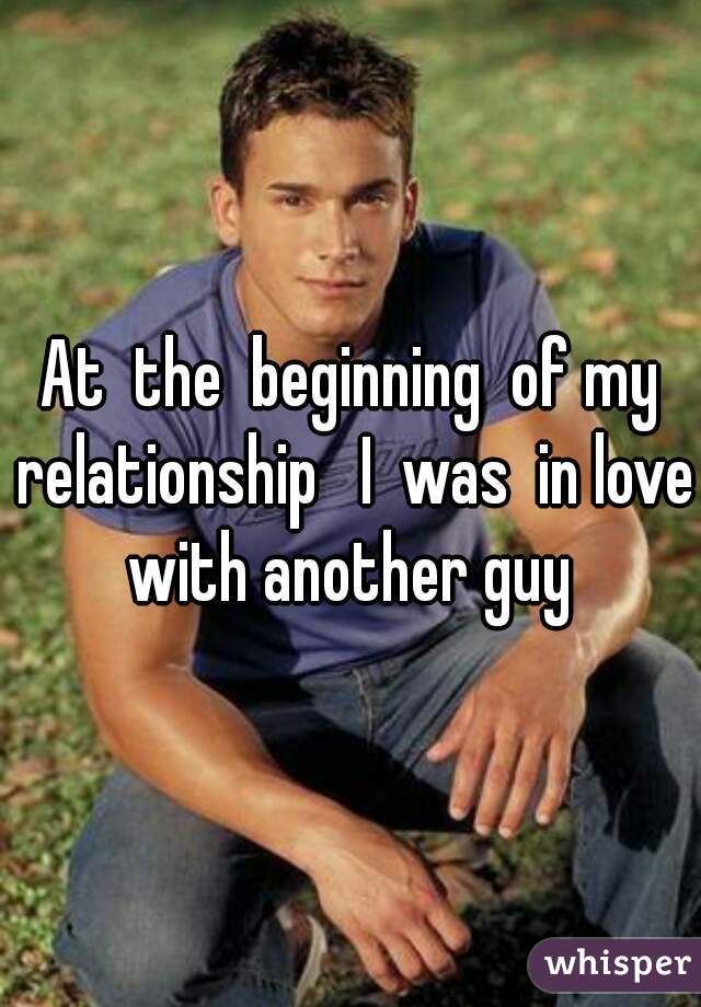 At  the  beginning  of my relationship   I  was  in love  with another guy  