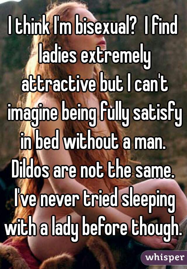 I think I'm bisexual?  I find ladies extremely attractive but I can't imagine being fully satisfy in bed without a man.  Dildos are not the same.  I've never tried sleeping with a lady before though. 