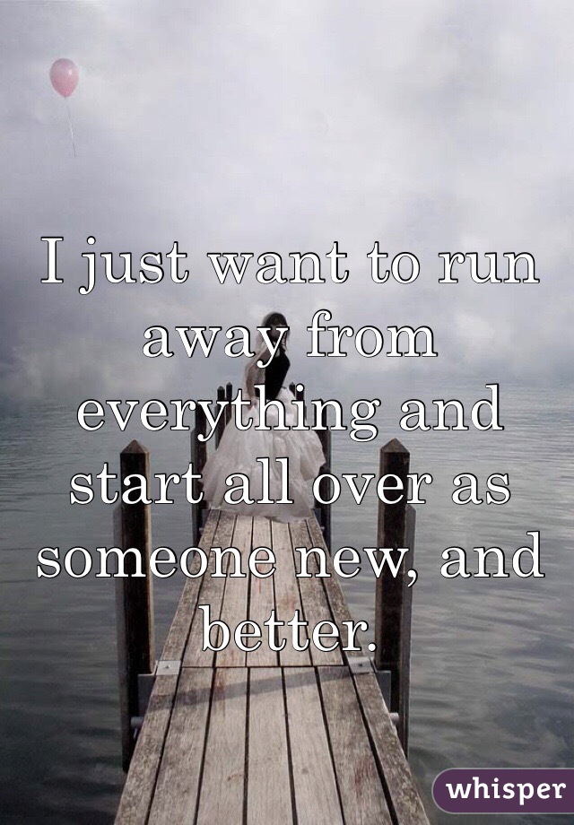 I just want to run away from everything and start all over as someone new, and better.
