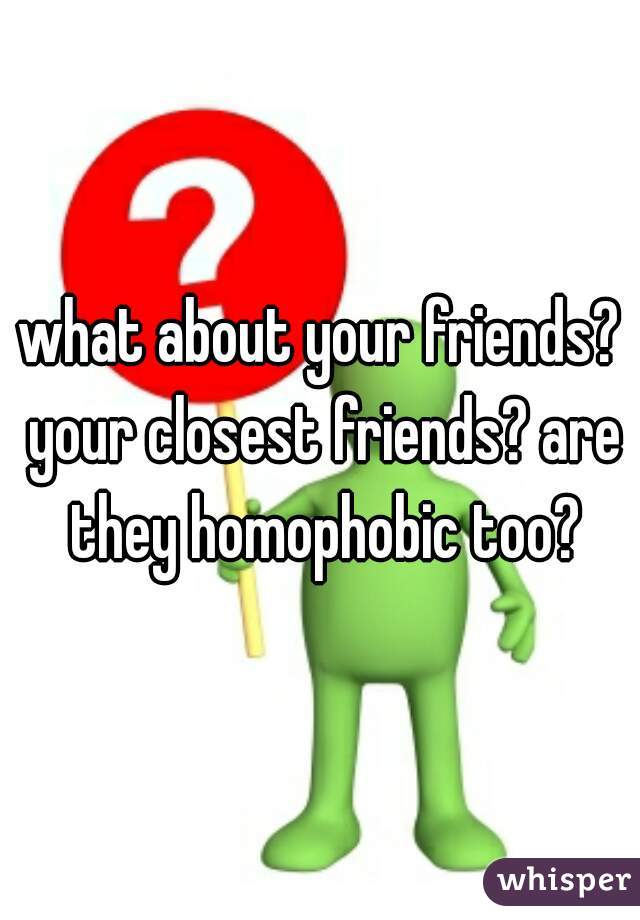 what about your friends? your closest friends? are they homophobic too?