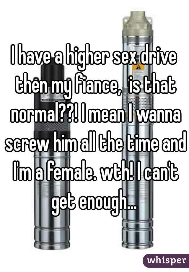 I have a higher sex drive then my fiance,  is that normal??! I mean I wanna screw him all the time and I'm a female. wth! I can't get enough... 