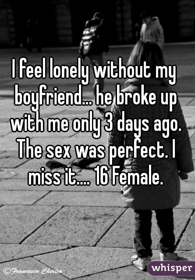 I feel lonely without my boyfriend... he broke up with me only 3 days ago. The sex was perfect. I miss it.... 16 Female.