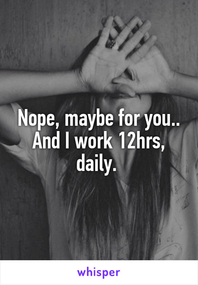 Nope, maybe for you.. And I work 12hrs, daily. 