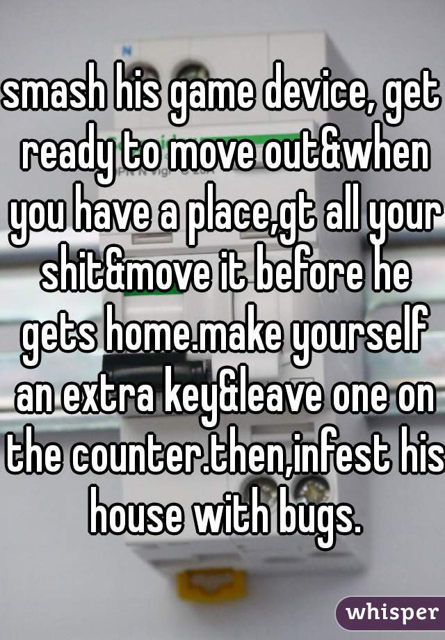 smash his game device, get ready to move out&when you have a place,gt all your shit&move it before he gets home.make yourself an extra key&leave one on the counter.then,infest his house with bugs.