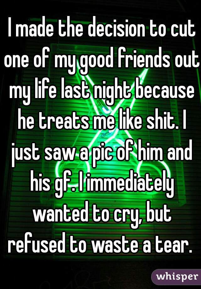  I made the decision to cut one of my good friends out my life last night because he treats me like shit. I just saw a pic of him and his gf. I immediately wanted to cry, but refused to waste a tear. 