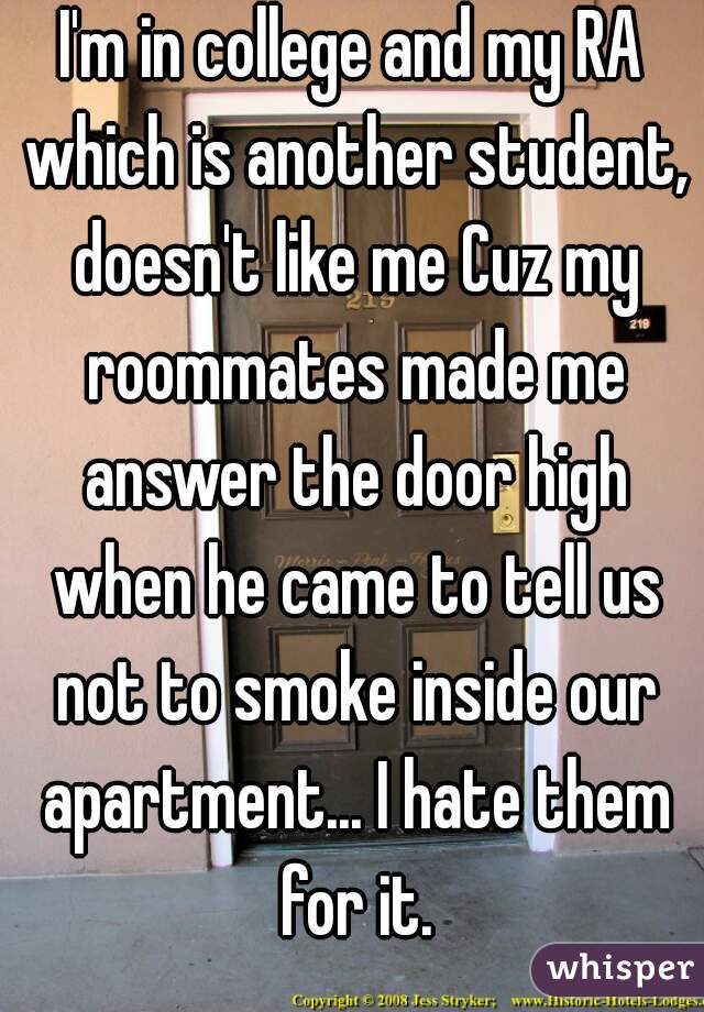 I'm in college and my RA which is another student, doesn't like me Cuz my roommates made me answer the door high when he came to tell us not to smoke inside our apartment... I hate them for it.