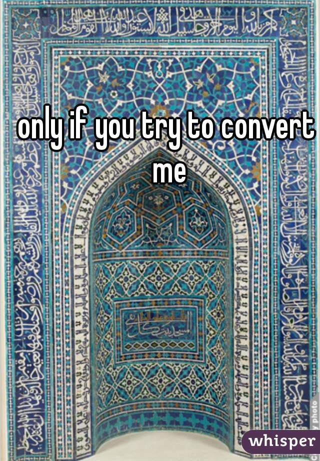 only if you try to convert me