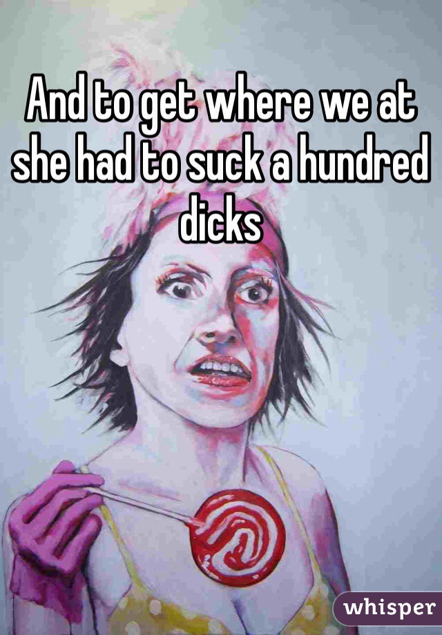 And to get where we at she had to suck a hundred dicks 