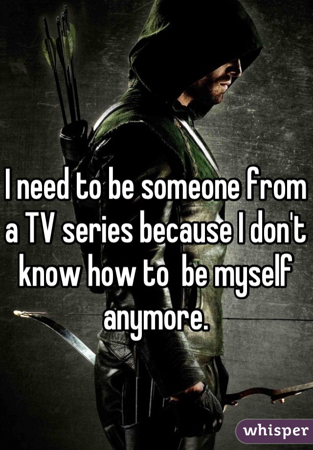I need to be someone from a TV series because I don't know how to  be myself anymore.