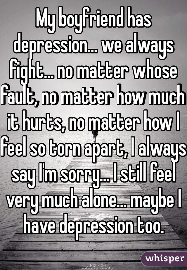 My boyfriend has depression… we always fight… no matter whose fault, no matter how much it hurts, no matter how I feel so torn apart, I always say I'm sorry… I still feel very much alone… maybe I have depression too.