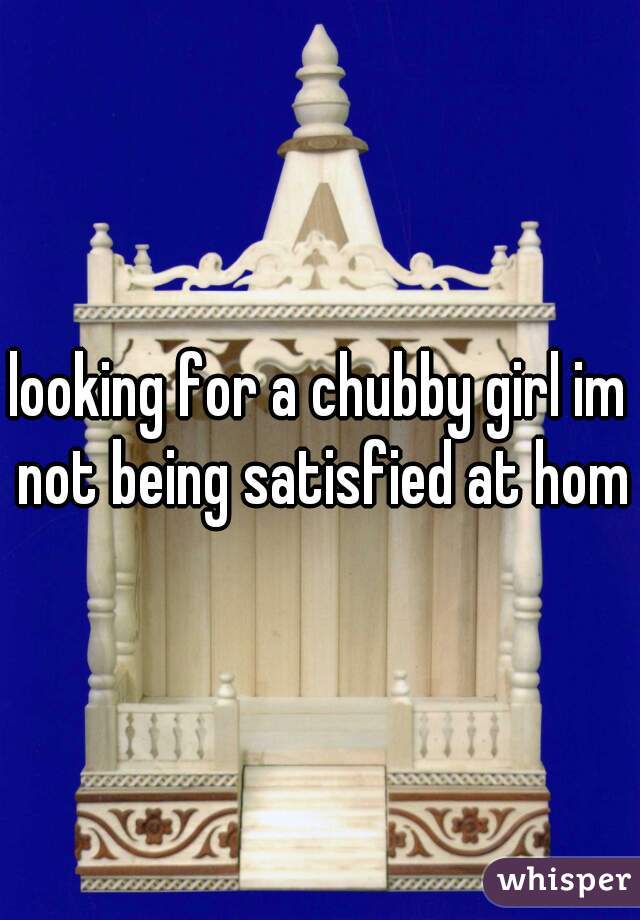 looking for a chubby girl im not being satisfied at home