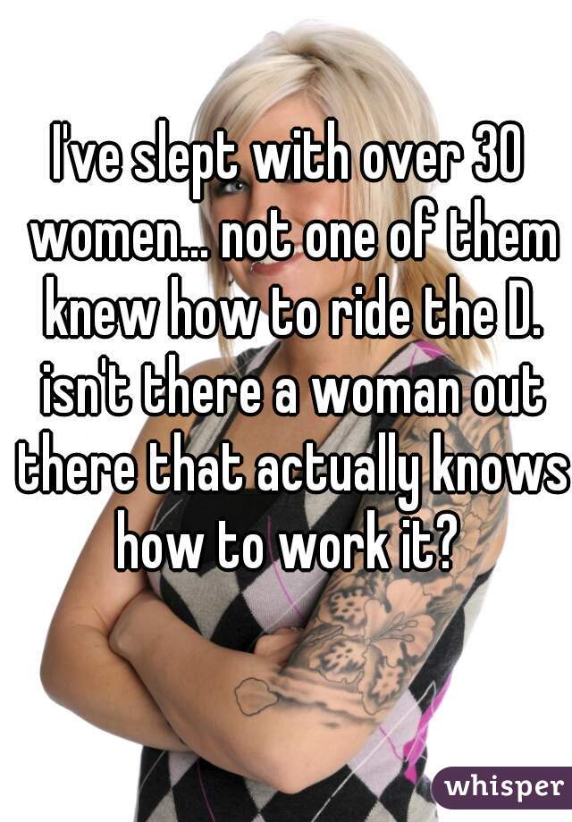 I've slept with over 30 women... not one of them knew how to ride the D. isn't there a woman out there that actually knows how to work it? 