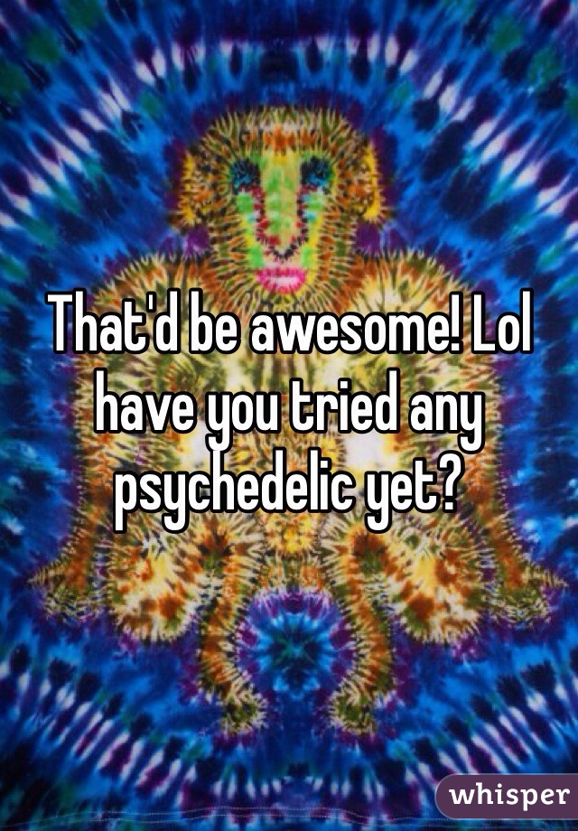 That'd be awesome! Lol have you tried any psychedelic yet?