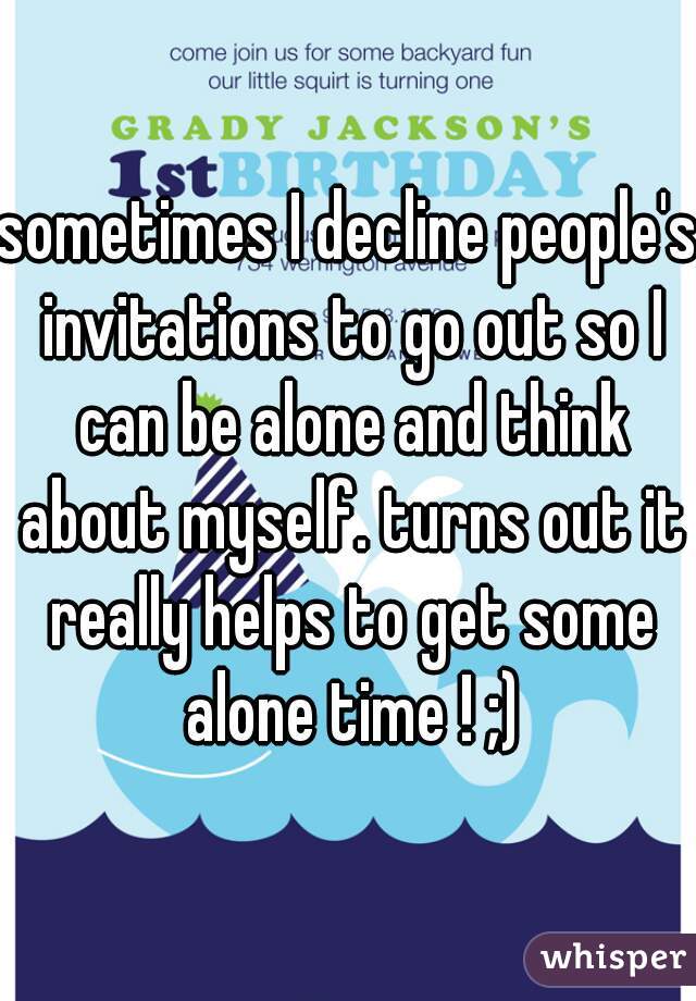 sometimes I decline people's invitations to go out so I can be alone and think about myself. turns out it really helps to get some alone time ! ;)
