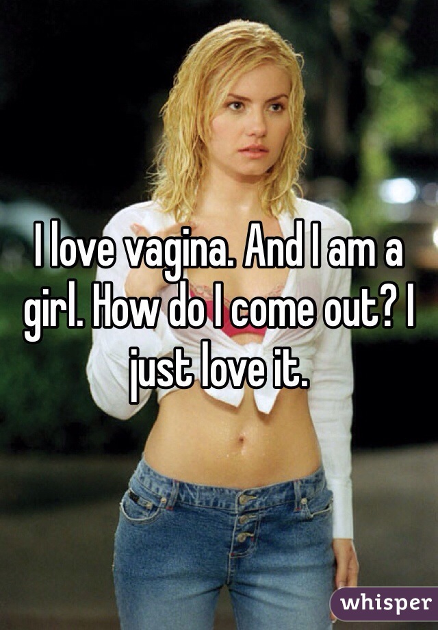I love vagina. And I am a girl. How do I come out? I just love it. 