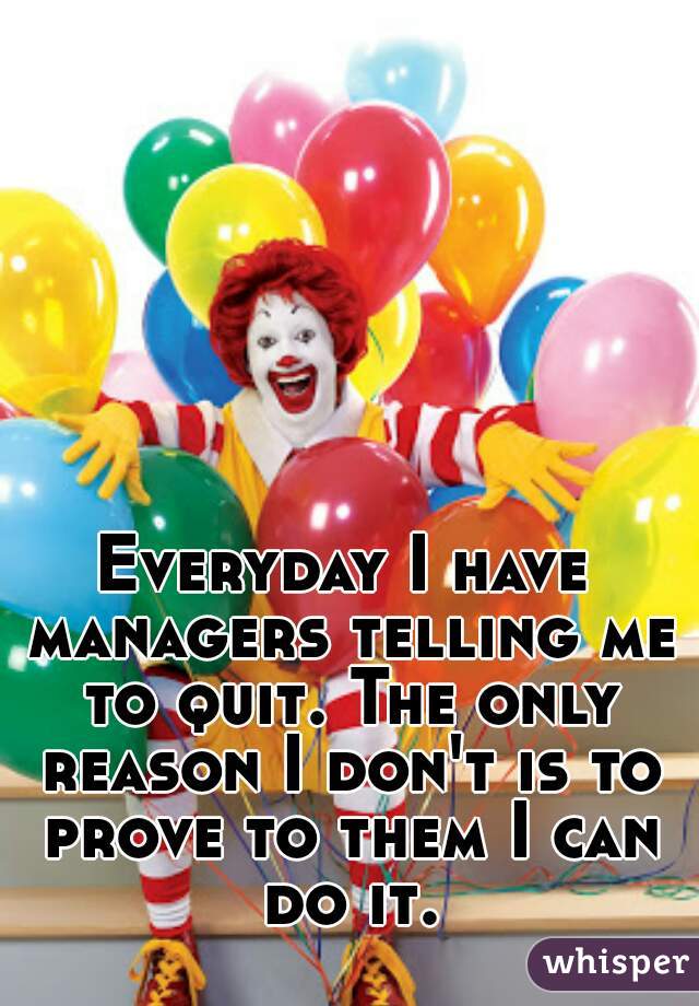 Everyday I have managers telling me to quit. The only reason I don't is to prove to them I can do it.
