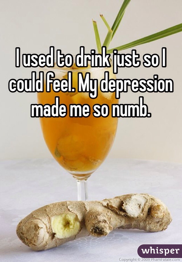 I used to drink just so I could feel. My depression made me so numb. 