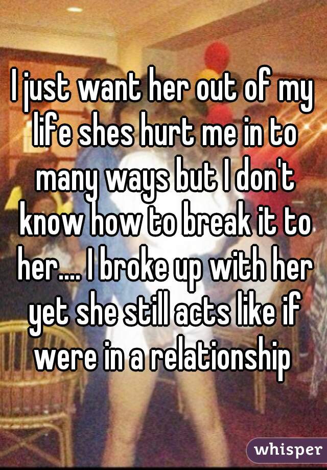 I just want her out of my life shes hurt me in to many ways but I don't know how to break it to her.... I broke up with her yet she still acts like if were in a relationship 