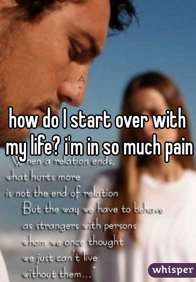 how do I start over with my life? i'm in so much pain