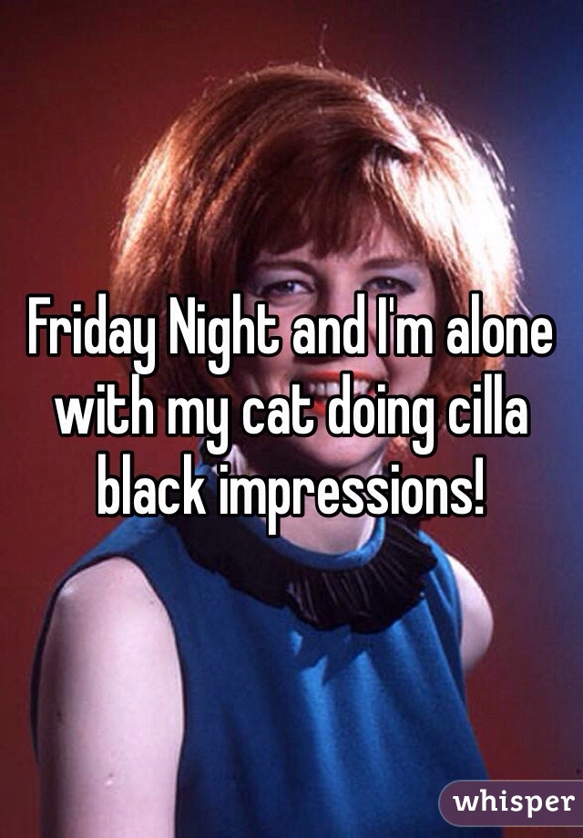 Friday Night and I'm alone with my cat doing cilla black impressions!