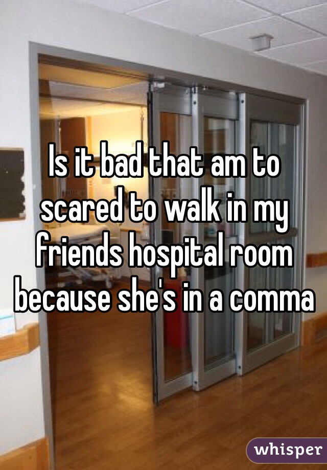 Is it bad that am to scared to walk in my friends hospital room because she's in a comma 