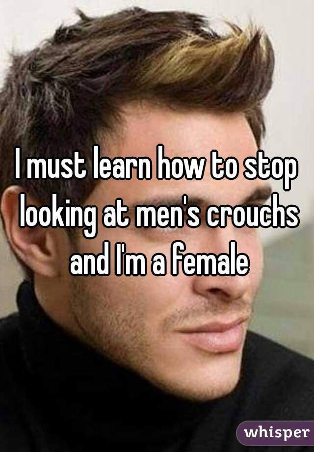 I must learn how to stop looking at men's crouchs and I'm a female