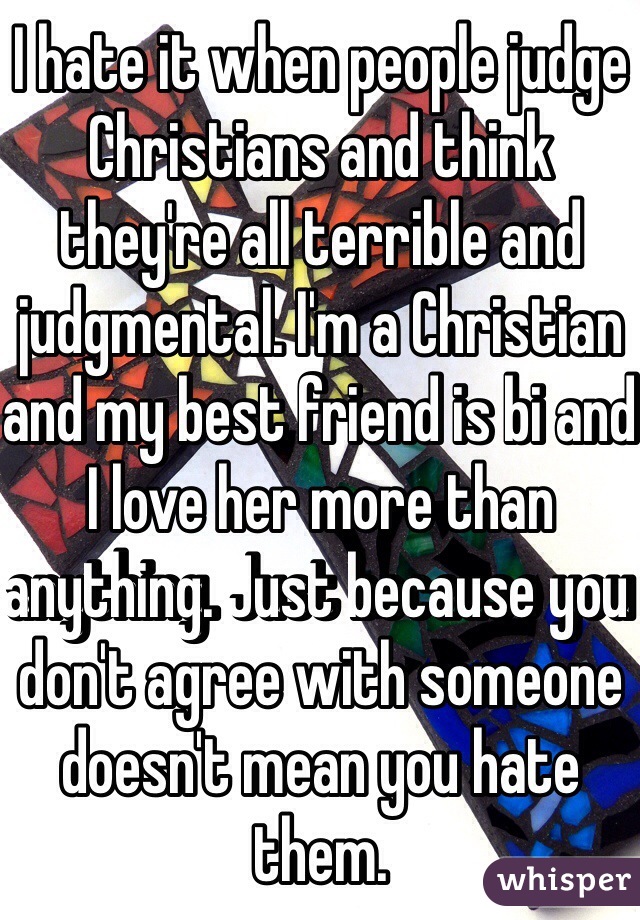I hate it when people judge Christians and think they're all terrible and judgmental. I'm a Christian and my best friend is bi and I love her more than anything. Just because you don't agree with someone doesn't mean you hate them.