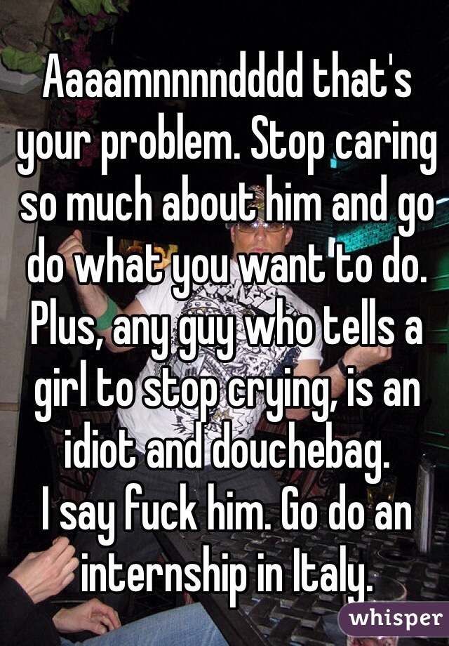 Aaaamnnnndddd that's your problem. Stop caring so much about him and go do what you want to do. Plus, any guy who tells a girl to stop crying, is an idiot and douchebag.
I say fuck him. Go do an internship in Italy.