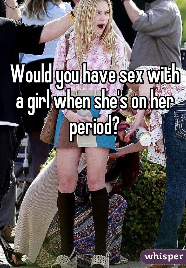 Would you have sex with a girl when she's on her period?
