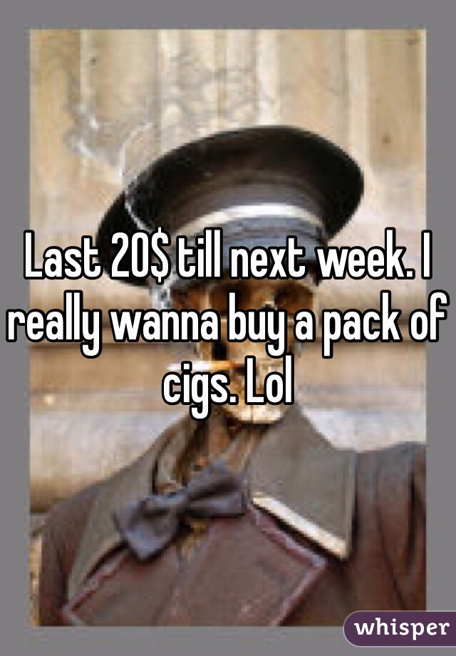 Last 20$ till next week. I really wanna buy a pack of cigs. Lol 