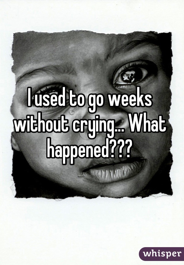 I used to go weeks without crying... What happened???