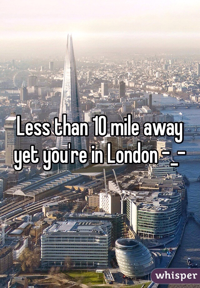 Less than 10 mile away yet you're in London -_-