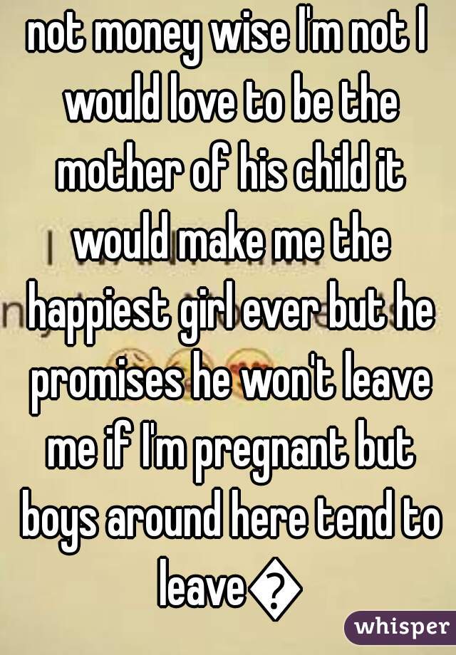 not money wise I'm not I would love to be the mother of his child it would make me the happiest girl ever but he promises he won't leave me if I'm pregnant but boys around here tend to leave😕